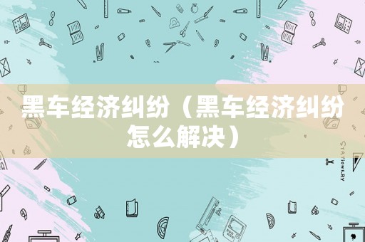 黑車經濟糾紛（黑車經濟糾紛怎么解決）