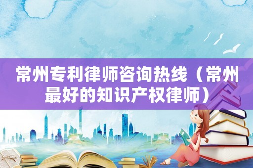 常州專利律師咨詢熱線（常州最好的知識產權律師）