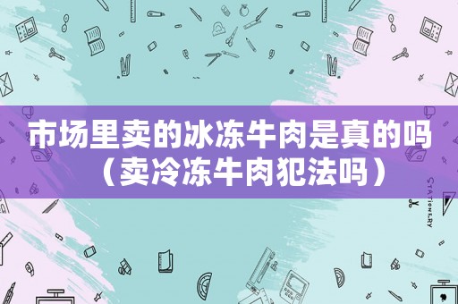 市場里賣的冰凍牛肉是真的嗎（賣冷凍牛肉犯法嗎）