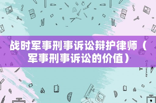 戰時軍事刑事訴訟辯護律師（軍事刑事訴訟的價值）