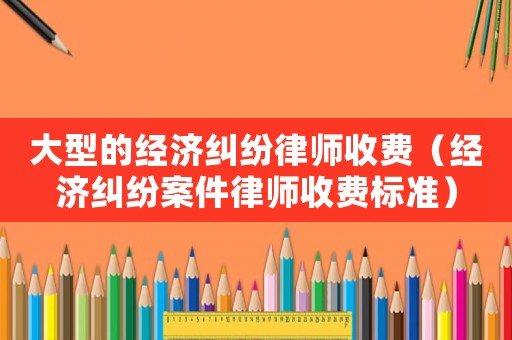 大型的經濟糾紛律師收費（經濟糾紛案件律師收費標準）