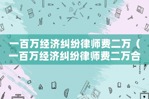 一百萬經(jīng)濟糾紛律師費二萬（一百萬經(jīng)濟糾紛律師費二萬合理嗎）