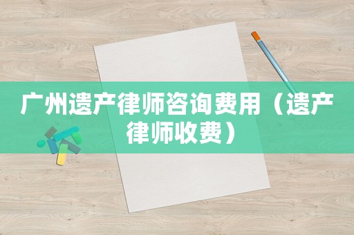 廣州遺產律師咨詢費用（遺產 律師收費）