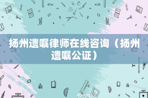 揚州遺囑律師在線咨詢（揚州遺囑公證）