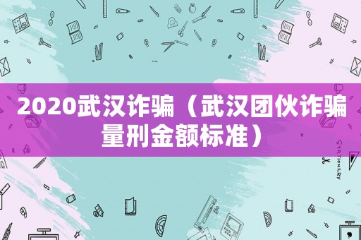 2020武漢詐騙（武漢團伙詐騙量刑金額標準）