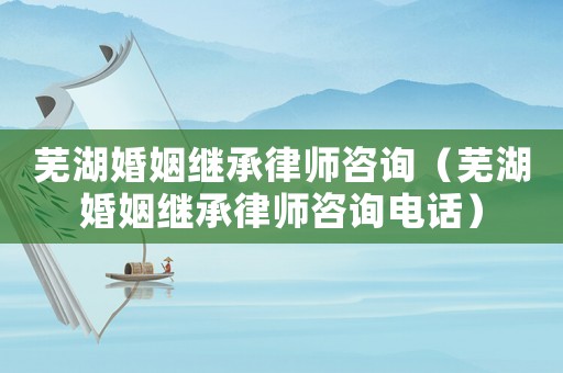 蕪湖婚姻繼承律師咨詢（蕪湖婚姻繼承律師咨詢電話）