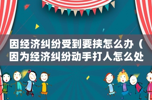 因經濟糾紛受到要挾怎么辦（因為經濟糾紛動手打人怎么處理）