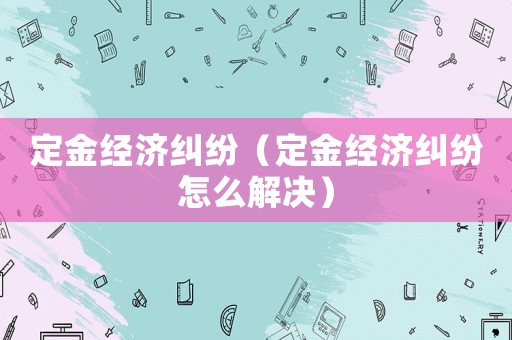 定金經濟糾紛（定金經濟糾紛怎么解決）