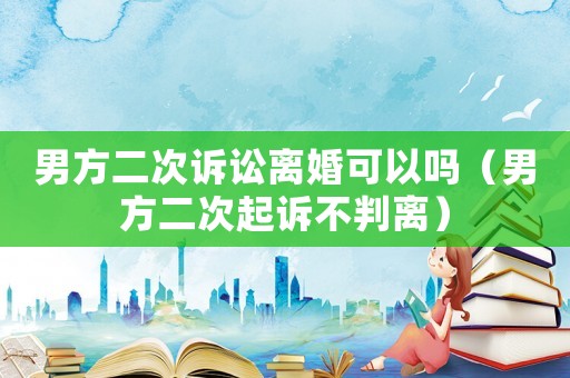 男方二次訴訟離婚可以嗎（男方二次起訴不判離）