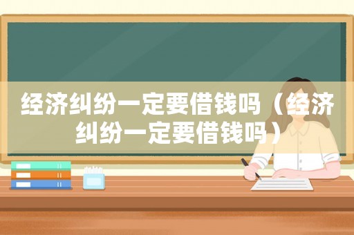 經濟糾紛一定要借錢嗎（經濟糾紛一定要借錢嗎）