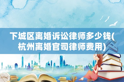 下城區離婚訴訟律師多少錢(杭州離婚官司律師費用)