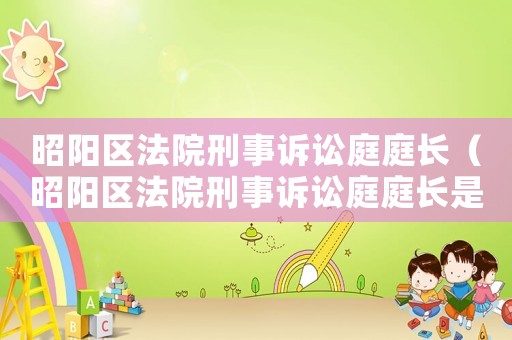 昭陽區(qū)法院刑事訴訟庭庭長(zhǎng)（昭陽區(qū)法院刑事訴訟庭庭長(zhǎng)是誰）