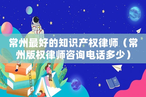 常州最好的知識產(chǎn)權(quán)律師（常州版權(quán)律師咨詢電話多少）