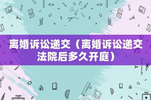 離婚訴訟遞交（離婚訴訟遞交法院后多久開庭）