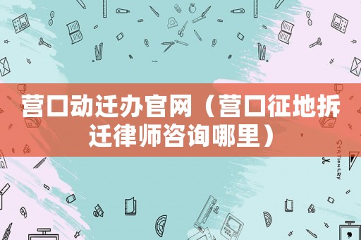 營口動遷辦官網(wǎng)（營口征地拆遷律師咨詢哪里）