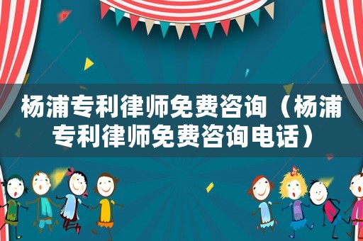 楊浦專利律師免費咨詢（楊浦專利律師免費咨詢電話）