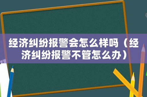 經濟糾紛報警會怎么樣嗎（經濟糾紛報警不管怎么辦）