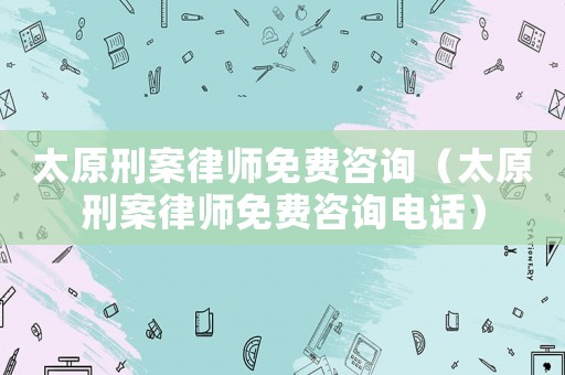 太原刑案律師免費咨詢（太原刑案律師免費咨詢電話）