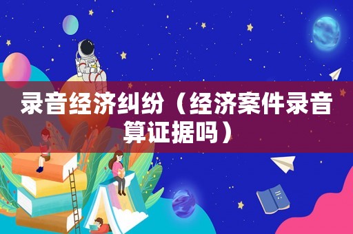 錄音經濟糾紛（經濟案件錄音算證據嗎）