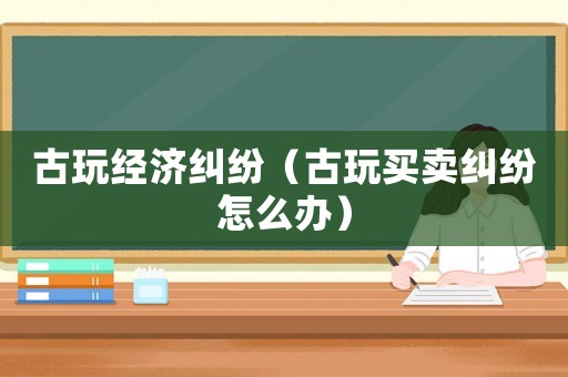 古玩經濟糾紛（古玩買賣糾紛怎么辦）