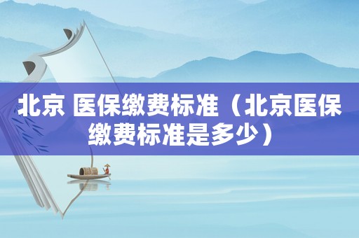 北京 醫(yī)保繳費(fèi)標(biāo)準(zhǔn)（北京醫(yī)保繳費(fèi)標(biāo)準(zhǔn)是多少）