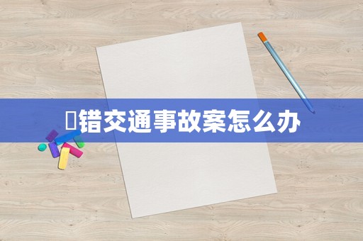 報錯交通事故案怎么辦