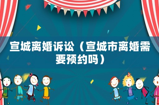 宣城離婚訴訟（宣城市離婚需要預(yù)約嗎）