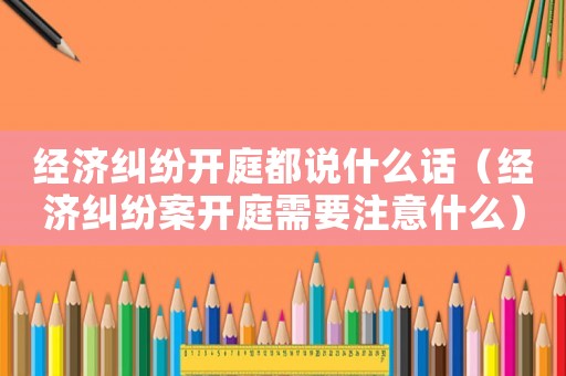 經濟糾紛開庭都說什么話（經濟糾紛案開庭需要注意什么）
