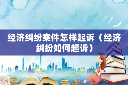 經(jīng)濟糾紛案件怎樣起訴（經(jīng)濟糾紛如何起訴）