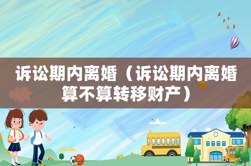 訴訟期內(nèi)離婚（訴訟期內(nèi)離婚算不算轉(zhuǎn)移財(cái)產(chǎn)）