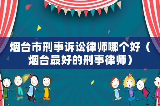 煙臺市刑事訴訟律師哪個好（煙臺最好的刑事律師）
