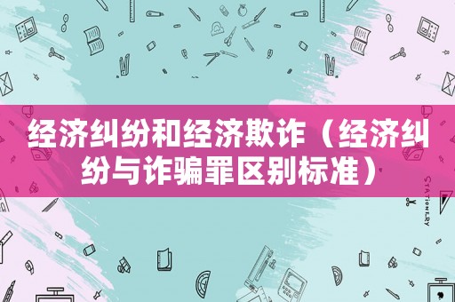 經濟糾紛和經濟欺詐（經濟糾紛與詐騙罪區別標準）