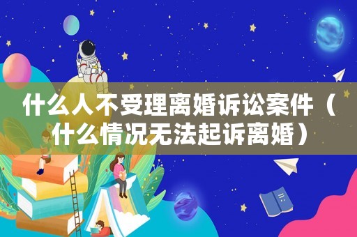 什么人不受理離婚訴訟案件（什么情況無法起訴離婚）