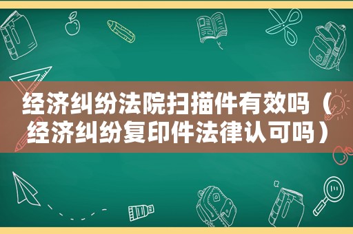 經濟糾紛法院掃描件有效嗎（經濟糾紛復印件法律認可嗎）