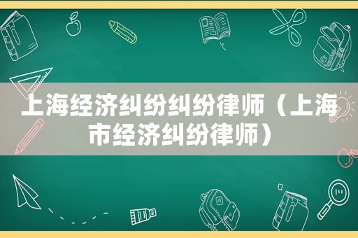 上海經(jīng)濟(jì)糾紛糾紛律師（上海市經(jīng)濟(jì)糾紛律師）