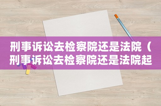 刑事訴訟去檢察院還是法院（刑事訴訟去檢察院還是法院起訴）