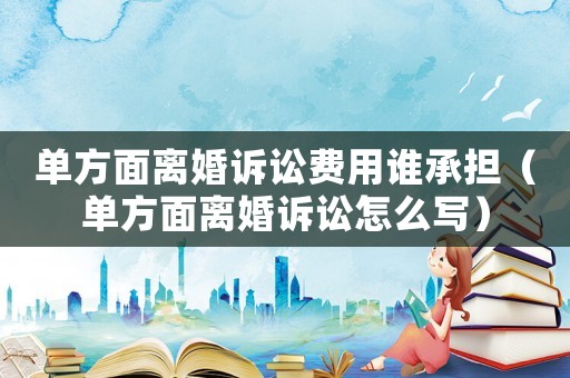 單方面離婚訴訟費用誰承擔(dān)（單方面離婚訴訟怎么寫）