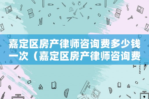 嘉定區(qū)房產(chǎn)律師咨詢費多少錢一次（嘉定區(qū)房產(chǎn)律師咨詢費多少）