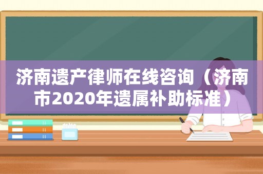 濟南遺產律師在線咨詢（濟南市2020年遺屬補助標準）