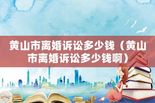 黃山市離婚訴訟多少錢（黃山市離婚訴訟多少錢啊）