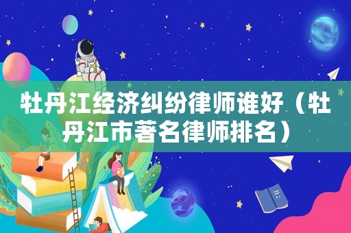 牡丹江經濟糾紛律師誰好（牡丹江市著名律師排名）
