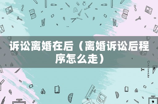 訴訟離婚在后（離婚訴訟后程序怎么走）