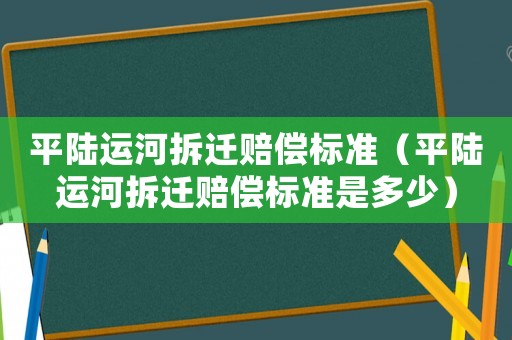 平陸運河拆遷賠償標準（平陸運河拆遷賠償標準是多少）