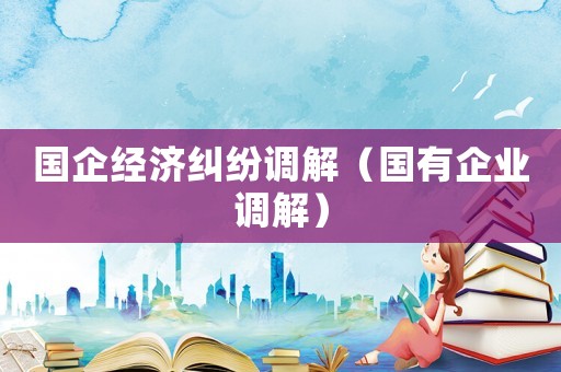 國企經(jīng)濟(jì)糾紛調(diào)解（國有企業(yè)調(diào)解）