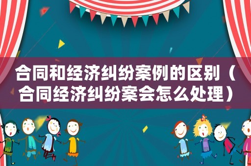 合同和經濟糾紛案例的區別（合同經濟糾紛案會怎么處理）