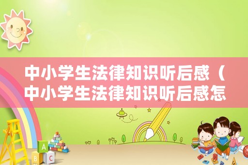 中小學生法律知識聽后感（中小學生法律知識聽后感怎么寫）