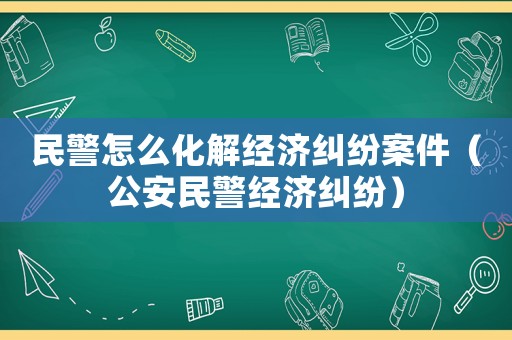 民警怎么化解經濟糾紛案件（公安民警經濟糾紛）