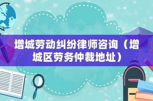 增城勞動糾紛律師咨詢（增城區(qū)勞務(wù)仲裁地址）