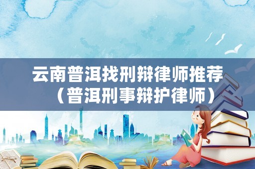 云南普洱找刑辯律師推薦（普洱刑事辯護律師）