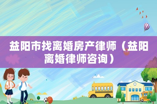 益陽市找離婚房產律師（益陽離婚律師咨詢）